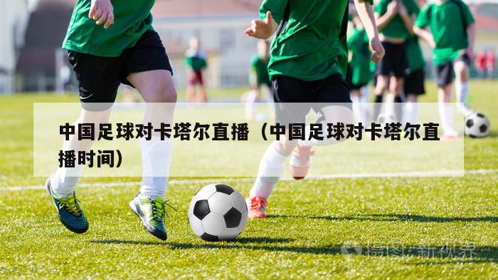 中国足球对卡塔尔直播（中国足球对卡塔尔直播时间）